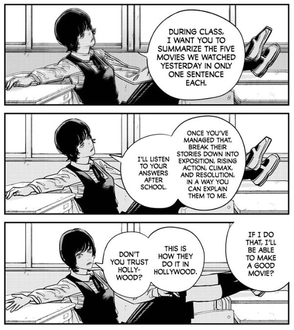 A series of comic panels showing a girl in a school uniform leaning back in a chair with her legs propped up on the desk in front of her as she gives instructions to someone off-camera. "During class, I want you to summarize the five movies we watched yesterday in only one sentence each. Once you've managed that, break their stories down into exposition, rising action, climax, and resolution, in a way you can explain them to me. I'll listen to your answers after school."

Voice from off camera: "If I do that I'll be able to make a good movie?"

Answer: "This is how they do it in Hollywood. Don't you trust Hollywood?"