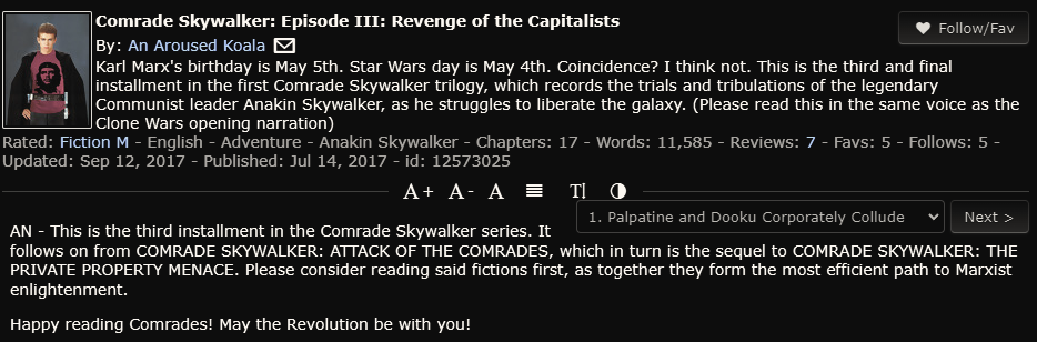 Summary and author's notes of the fanfic Comrade Skywalker: Episode III: Revenge of the Capitalists by An Aroused Koala (user's avatar is Anakin Skywalker wearing a red Che Guevara t-shirt)

"Episode III: Revenge of the Capitalists by An Aroused Koala

Karl Marx's birthday is May 5th. Star Wars day is May 4th. Coincidence? I
think not. This is the story of Anakin Skywalker - the legendary Comrade destined to seize the means of production and bring equality to the galaxy - as he discovers his Communist calling. (Please read this in the same voice as the Clone Wars opening narration)

Palpatine and Dooku Corporately Collude

AN - This is the third installment in the Comrade Skywalker series. It follows on from COMRADE SKYWALKER: ATTACK OF THE COMRADES, which in turn is the sequel to COMRADE SKYWALKER: THE PRIVATE PROPERTY MENACE. Please consider reading said fictions first, as together they form the most efficient path to Marxist enlightenment.

Happy reading Comrades! May the Revolution be with you!"
